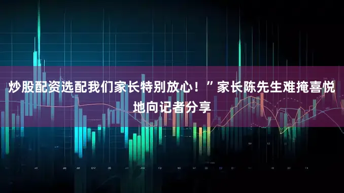 炒股配资选配我们家长特别放心！”家长陈先生难掩喜悦地向记者分享