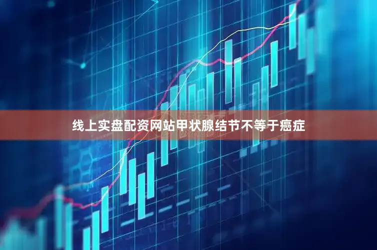 线上实盘配资网站甲状腺结节不等于癌症