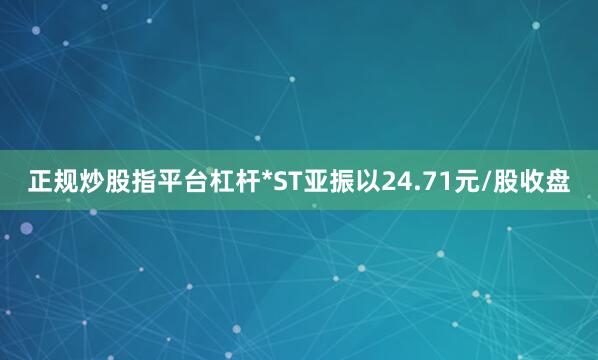 正规炒股指平台杠杆*ST亚振以24.71元/股收盘